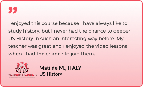 I enjoyed this course because I have always like to study history, but I never had the chance to deepen US History in such an interesting way before. My teacher was great and I enjoyed the video lessons when I had the chance to join them. By Matilde M., ITALY - US History